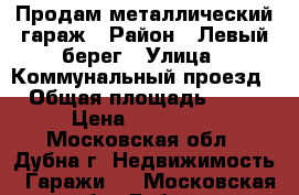 Продам металлический гараж › Район ­ Левый берег › Улица ­ Коммунальный проезд › Общая площадь ­ 24 › Цена ­ 380 000 - Московская обл., Дубна г. Недвижимость » Гаражи   . Московская обл.,Дубна г.